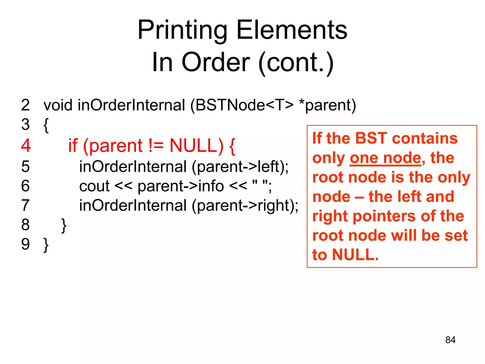 Printing Elements In Order (cont.) 2 void inOrderInternal (BSTNode<T> *parent) 3 { If the BST contains 4 if (parent != NULL) { only one node, the 5 inOrderInternal (parent->left); root node is the only 6 cout << parent->info << " "; node – the left and 7 inOrderInternal (parent->right); right pointers of the 8 } root node will be set 9 } to NULL. 84 