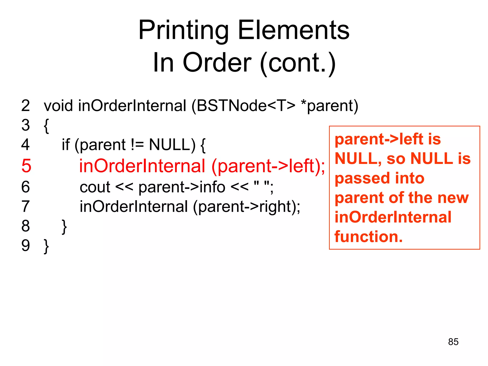 Printing Elements In Order (cont.) 2 void inOrderInternal (BSTNode<T> *parent) 3 { 4 if (parent != NULL) { parent->left is 5 inOrderInternal (parent->left); NULL, so NULL is passed into 6 cout << parent->info << " "; parent of the new 7 inOrderInternal (parent->right); inOrderInternal 8 } function. 9 } 85 
