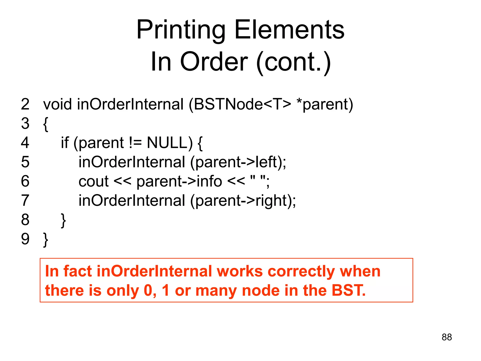 Printing Elements In Order (cont.) 2 void inOrderInternal (BSTNode<T> *parent) 3 { 4 if (parent != NULL) { 5 inOrderInternal (parent->left); 6 cout << parent->info << " "; 7 inOrderInternal (parent->right); 8 } 9 } In fact inOrderInternal works correctly when there is only 0, 1 or many node in the BST. 88 