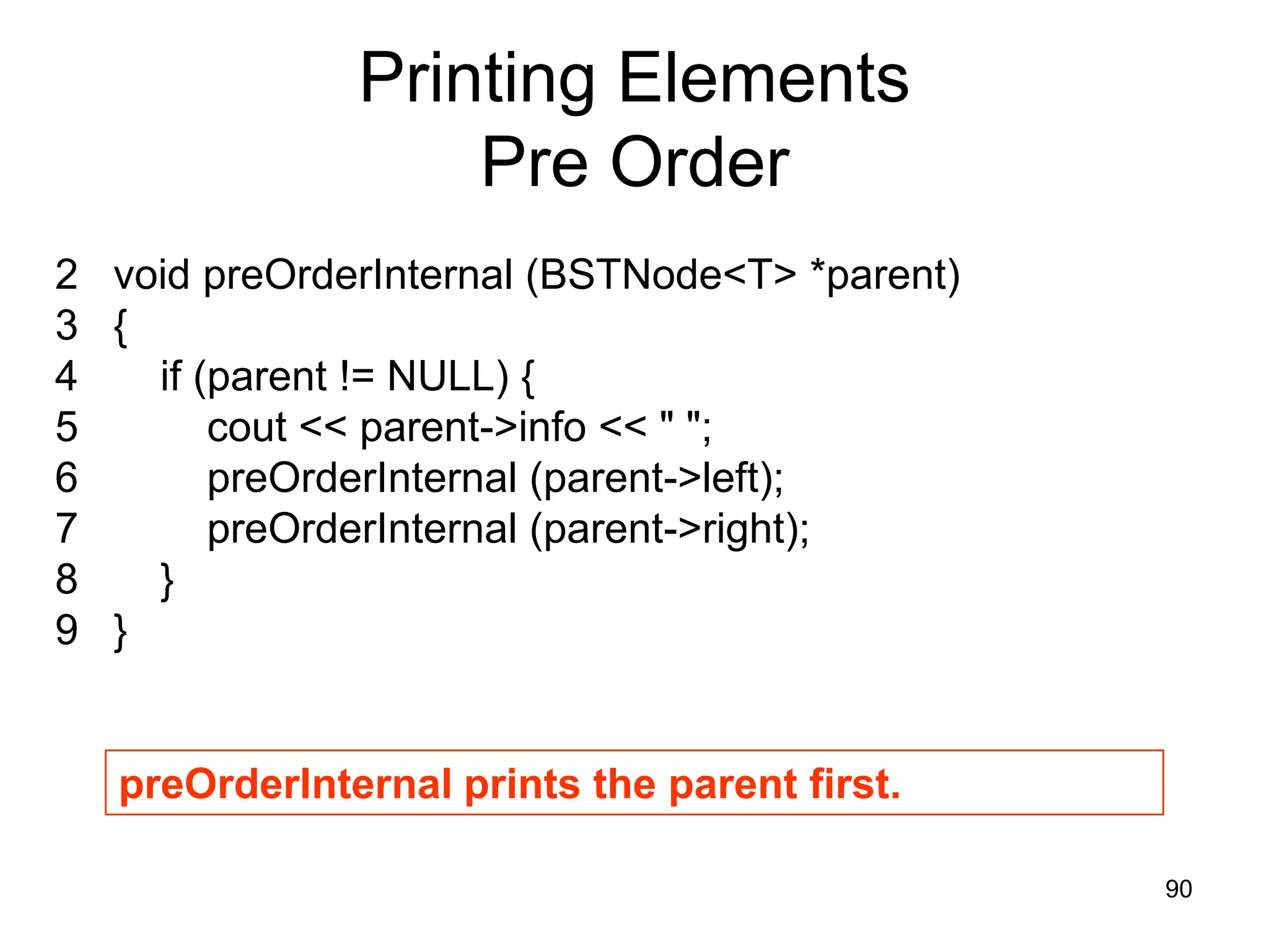 Printing Elements Pre Order 2 void preOrderInternal (BSTNode<T> *parent) 3 { 4 if (parent != NULL) { 5 cout << parent->info << " "; 6 preOrderInternal (parent->left); 7 preOrderInternal (parent->right); 8 } 9 } preOrderInternal prints the parent first. 90 