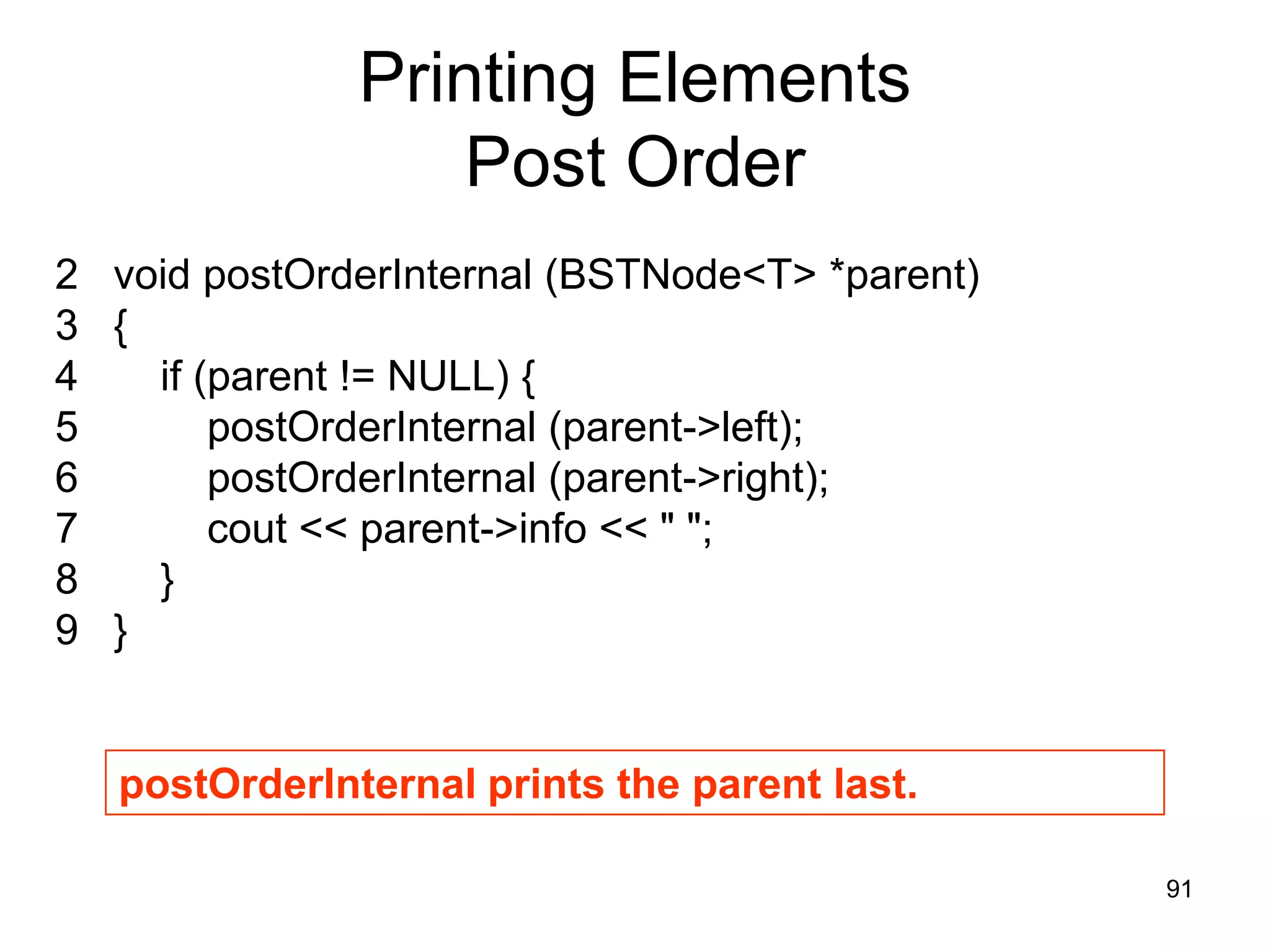 Printing Elements Post Order 2 void postOrderInternal (BSTNode<T> *parent) 3 { 4 if (parent != NULL) { 5 postOrderInternal (parent->left); 6 postOrderInternal (parent->right); 7 cout << parent->info << " "; 8 } 9 } postOrderInternal prints the parent last. 91 