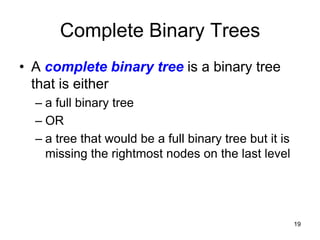 Complete Binary Trees
• A complete binary tree is a binary tree
  that is either
  – a full binary tree
  – OR
  – a tree that would be a full binary tree but it is
    missing the rightmost nodes on the last level




                                                        19
 