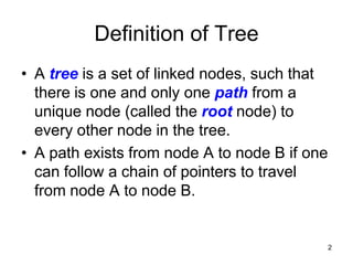 Definition of Tree
• A tree is a set of linked nodes, such that
  there is one and only one path from a
  unique node (called the root node) to
  every other node in the tree.
• A path exists from node A to node B if one
  can follow a chain of pointers to travel
  from node A to node B.


                                               2
 