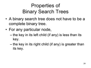Properties of
          Binary Search Trees
• A binary search tree does not have to be a
  complete binary tree.
• For any particular node,
  – the key in its left child (if any) is less than its
    key.
  – the key in its right child (if any) is greater than
    its key.



                                                      24
 