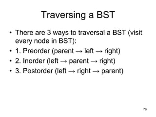 Traversing a BST
• There are 3 ways to traversal a BST (visit
  every node in BST):
• 1. Preorder (parent → left → right)
• 2. Inorder (left → parent → right)
• 3. Postorder (left → right → parent)




                                               76
 
