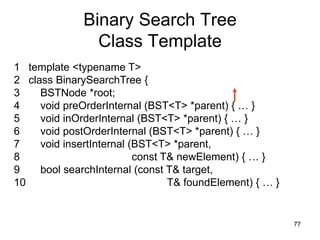 Binary Search Tree
                Class Template
1 template <typename T>
2 class BinarySearchTree {
3    BSTNode *root;
4    void preOrderInternal (BST<T> *parent) { … }
5    void inOrderInternal (BST<T> *parent) { … }
6    void postOrderInternal (BST<T> *parent) { … }
7    void insertInternal (BST<T> *parent,
8                         const T& newElement) { … }
9    bool searchInternal (const T& target,
10                               T& foundElement) { … }


                                                          77
 