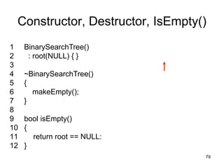 Constructor, Destructor, IsEmpty()
1    BinarySearchTree()
2     : root(NULL) { }
3
4    ~BinarySearchTree()
5    {
6      makeEmpty();
7    }
8
9    bool isEmpty()
10   {
11     return root == NULL:
12   }
                                  79
 