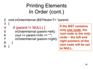 Printing Elements
                In Order (cont.)
2 void inOrderInternal (BSTNode<T> *parent)
3 {
                                         If the BST contains
4     if (parent != NULL) {
                                         only one node, the
5       inOrderInternal (parent->left);
                                         root node is the only
6       cout << parent->info << " ";
                                         node – the left and
7       inOrderInternal (parent->right);
                                         right pointers of the
8   }
                                         root node will be set
9 }
                                         to NULL.




                                                          84
 