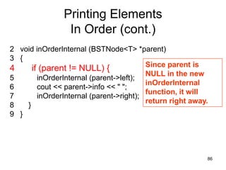 Printing Elements
                 In Order (cont.)
2 void inOrderInternal (BSTNode<T> *parent)
3 {
                                         Since parent is
4     if (parent != NULL) {
                                         NULL in the new
5       inOrderInternal (parent->left);
                                         inOrderInternal
6       cout << parent->info << " ";
                                         function, it will
7       inOrderInternal (parent->right);
                                         return right away.
8   }
9 }




                                                          86
 