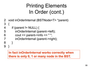Printing Elements
               In Order (cont.)
2 void inOrderInternal (BSTNode<T> *parent)
3 {
4   if (parent != NULL) {
5       inOrderInternal (parent->left);
6       cout << parent->info << " ";
7       inOrderInternal (parent->right);
8   }
9 }

   In fact inOrderInternal works correctly when
   there is only 0, 1 or many node in the BST.

                                                  88
 