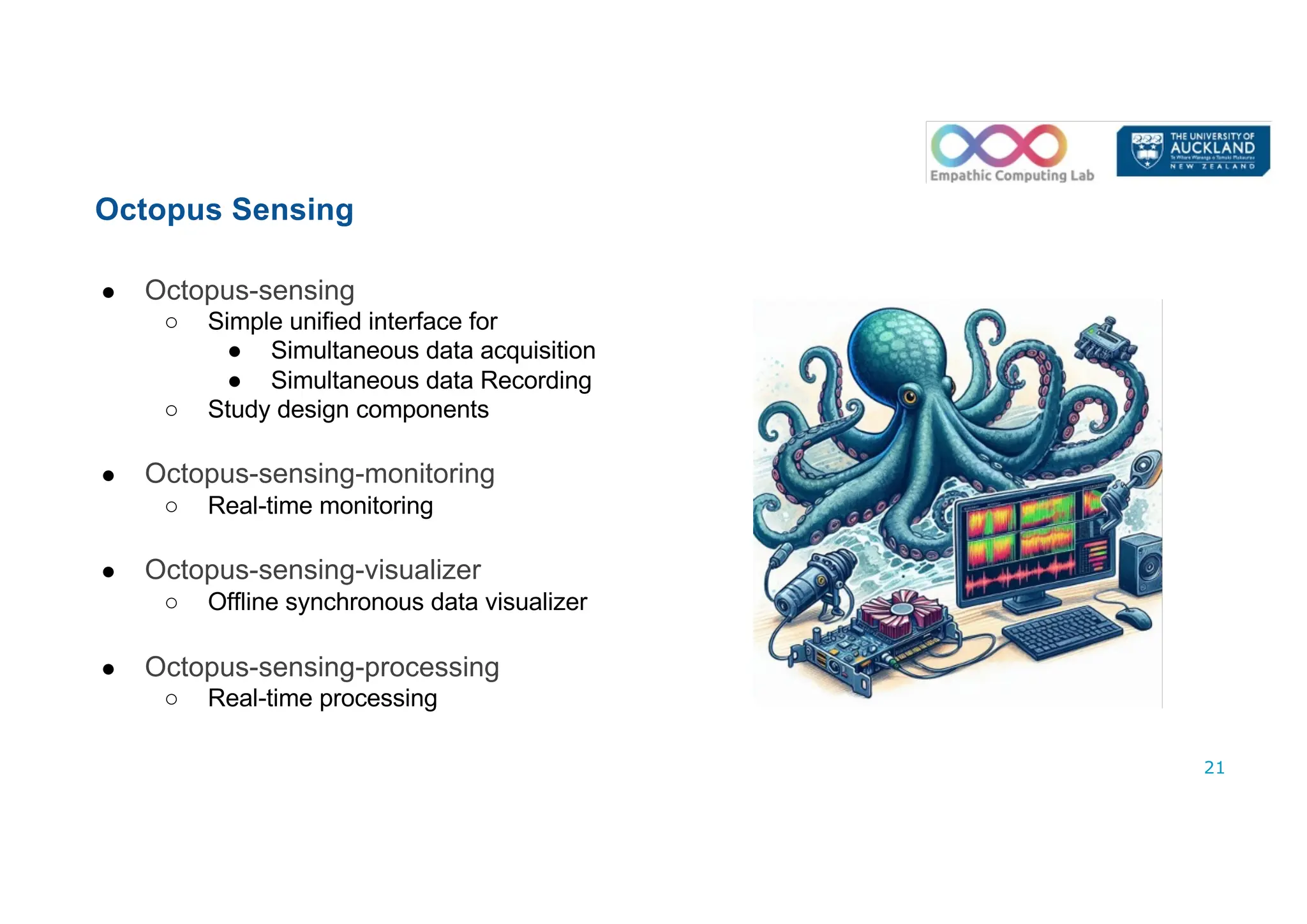 ● Octopus-sensing
○ Simple unified interface for
● Simultaneous data acquisition
● Simultaneous data Recording
○ Study design components
● Octopus-sensing-monitoring
○ Real-time monitoring
● Octopus-sensing-visualizer
○ Offline synchronous data visualizer
● Octopus-sensing-processing
○ Real-time processing
21
Octopus Sensing
 