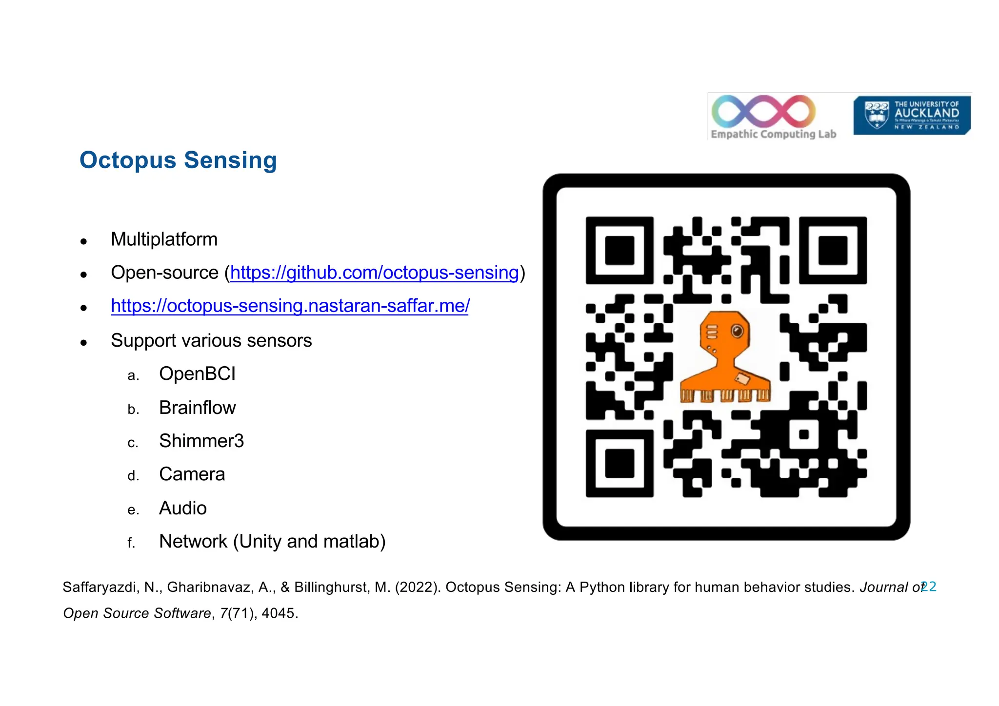 ● Multiplatform
● Open-source (https://github.com/octopus-sensing)
● https://octopus-sensing.nastaran-saffar.me/
● Support various sensors
a. OpenBCI
b. Brainflow
c. Shimmer3
d. Camera
e. Audio
f. Network (Unity and matlab)
Saffaryazdi, N., Gharibnavaz, A., & Billinghurst, M. (2022). Octopus Sensing: A Python library for human behavior studies. Journal of
Open Source Software, 7(71), 4045.
Octopus Sensing
22
 