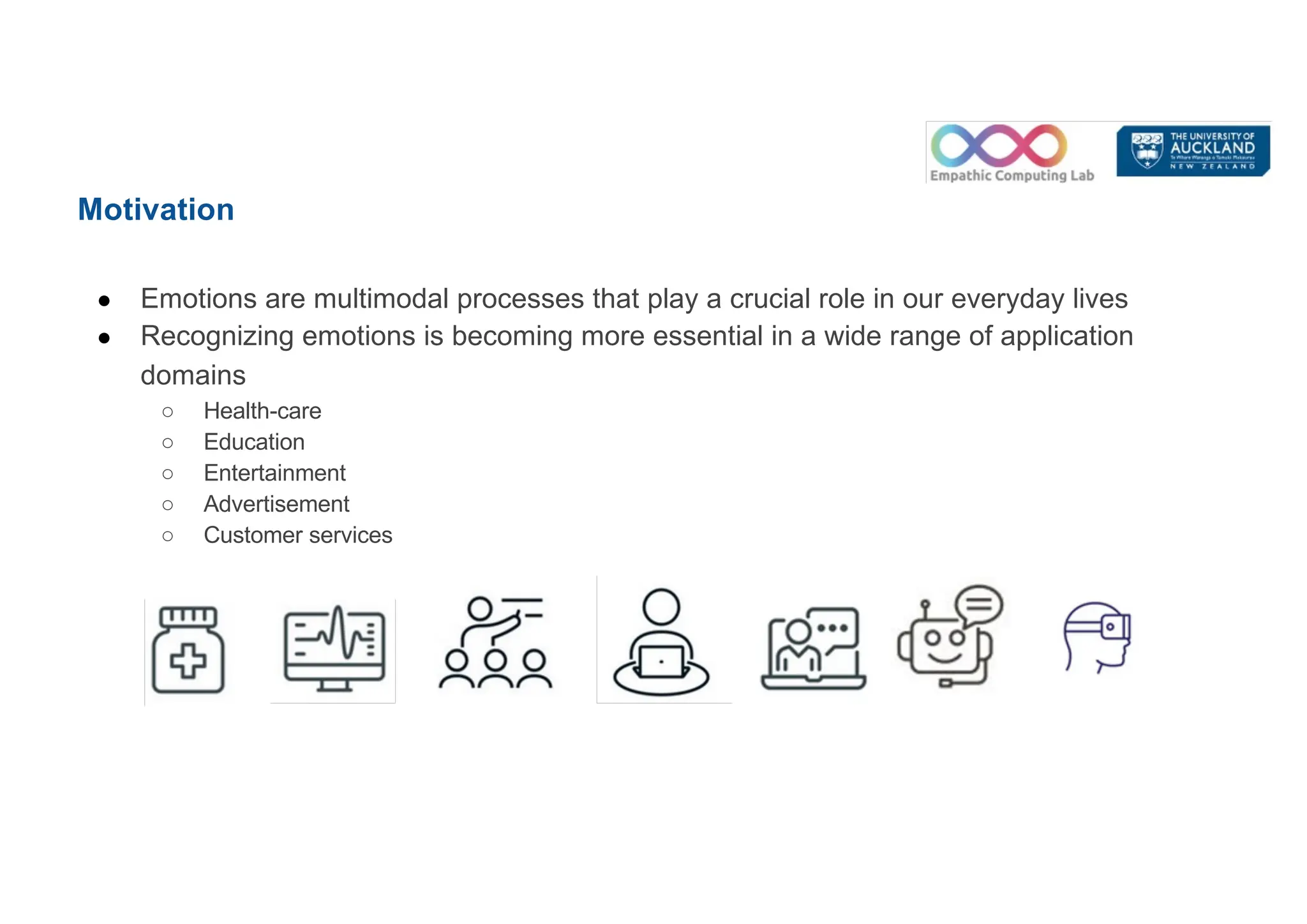 Motivation
● Emotions are multimodal processes that play a crucial role in our everyday lives
● Recognizing emotions is becoming more essential in a wide range of application
domains
○ Health-care
○ Education
○ Entertainment
○ Advertisement
○ Customer services
 