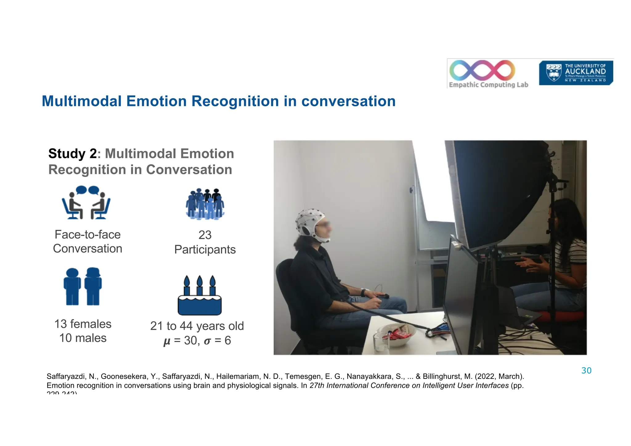 30
23
Participants
21 to 44 years old
𝞵 = 30, 𝝈 = 6
13 females
10 males
Face-to-face
Conversation
Multimodal Emotion Recognition in conversation
Study 2: Multimodal Emotion
Recognition in Conversation
Saffaryazdi, N., Goonesekera, Y., Saffaryazdi, N., Hailemariam, N. D., Temesgen, E. G., Nanayakkara, S., ... & Billinghurst, M. (2022, March).
Emotion recognition in conversations using brain and physiological signals. In 27th International Conference on Intelligent User Interfaces (pp.
229-242).
 
