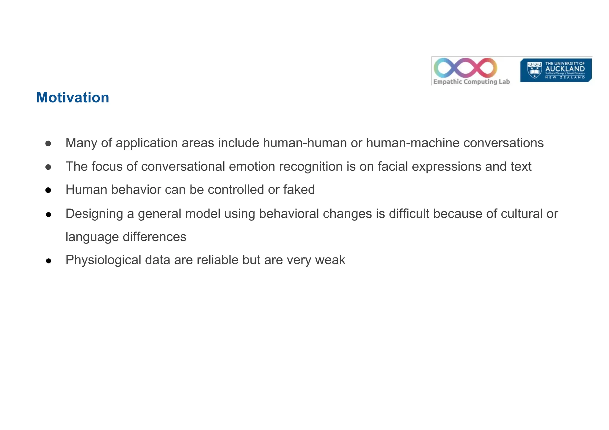 Motivation
● Many of application areas include human-human or human-machine conversations
● The focus of conversational emotion recognition is on facial expressions and text
● Human behavior can be controlled or faked
● Designing a general model using behavioral changes is difficult because of cultural or
language differences
● Physiological data are reliable but are very weak
 