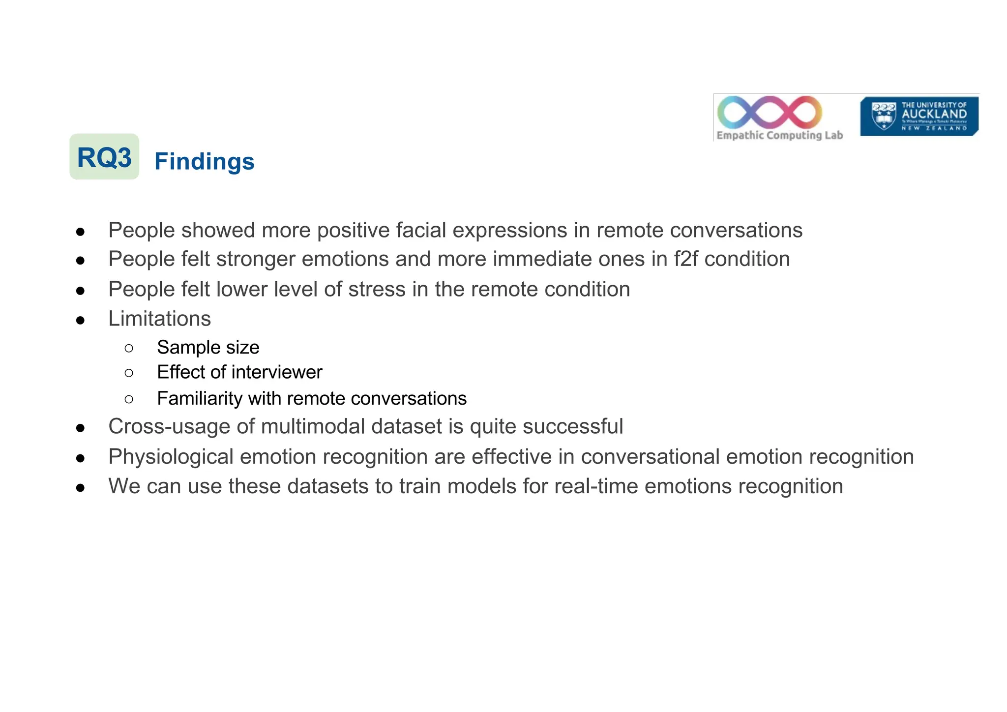 Findings
● People showed more positive facial expressions in remote conversations
● People felt stronger emotions and more immediate ones in f2f condition
● People felt lower level of stress in the remote condition
● Limitations
○ Sample size
○ Effect of interviewer
○ Familiarity with remote conversations
● Cross-usage of multimodal dataset is quite successful
● Physiological emotion recognition are effective in conversational emotion recognition
● We can use these datasets to train models for real-time emotions recognition
RQ3
 