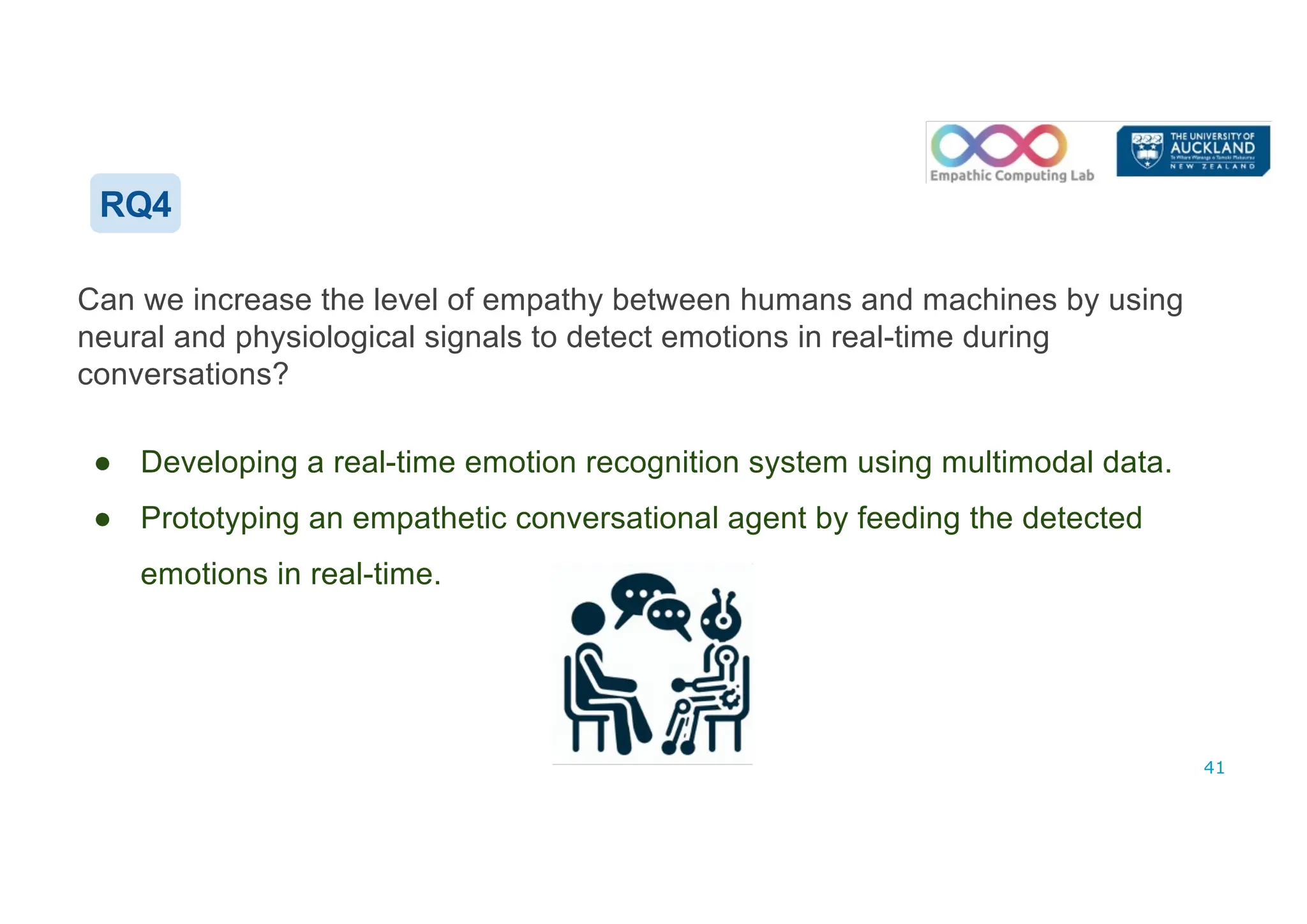 RQ4
Can we increase the level of empathy between humans and machines by using
neural and physiological signals to detect emotions in real-time during
conversations?
● Developing a real-time emotion recognition system using multimodal data.
● Prototyping an empathetic conversational agent by feeding the detected
emotions in real-time.
41
 