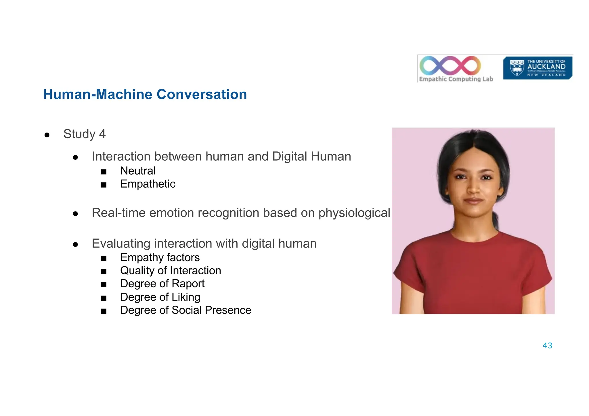● Study 4
● Interaction between human and Digital Human
■ Neutral
■ Empathetic
● Real-time emotion recognition based on physiological cues
● Evaluating interaction with digital human
■ Empathy factors
■ Quality of Interaction
■ Degree of Raport
■ Degree of Liking
■ Degree of Social Presence
Human-Machine Conversation
43
 