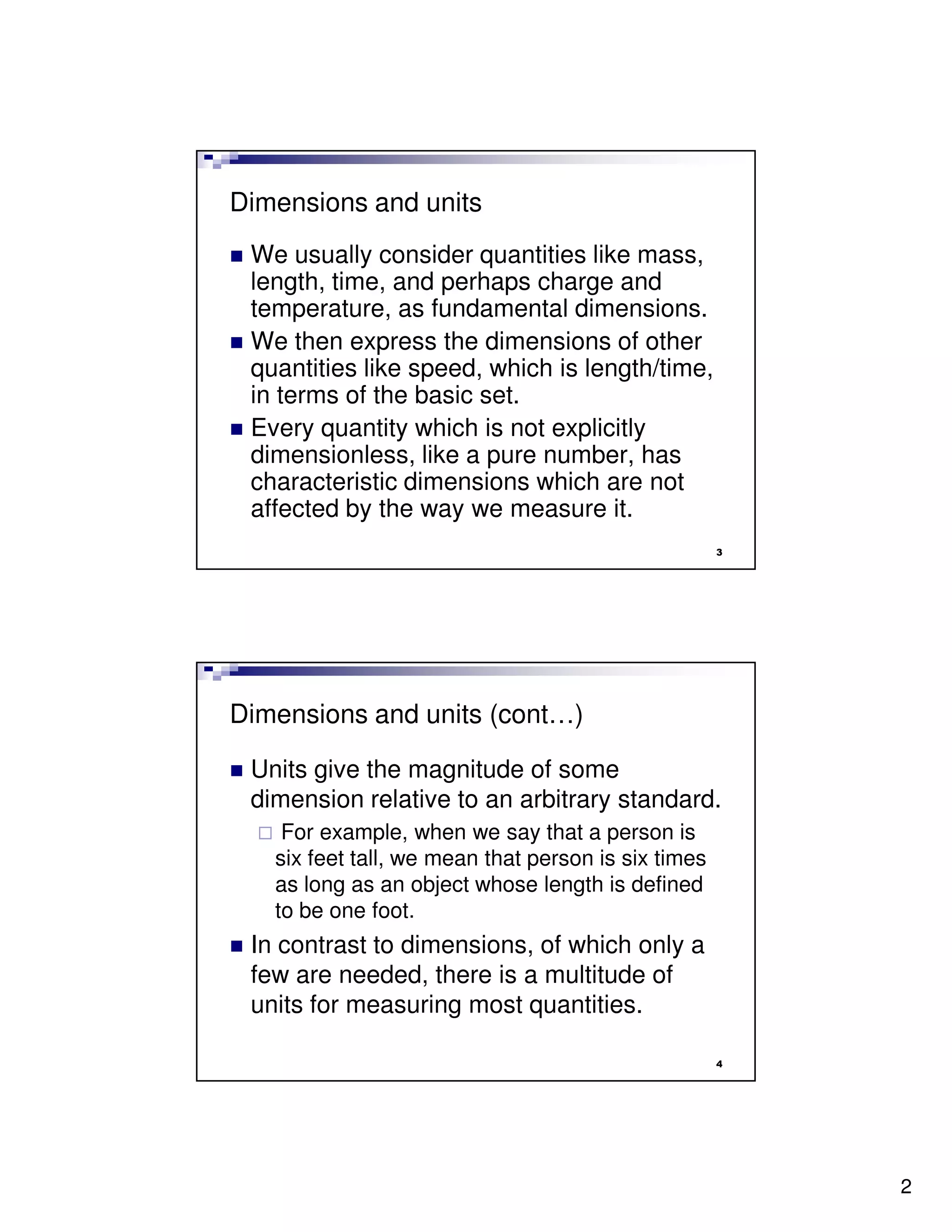 Dimensions and units
 We usually consider quantities like mass,
 length, time, and perhaps charge and
 temperature, as fundamental dimensions.
 We then express the dimensions of other
 quantities like speed, which is length/time,
 in terms of the basic set.
 Every quantity which is not explicitly
 dimensionless, like a pure number, has
 characteristic dimensions which are not
 affected by the way we measure it.
                                                     3




Dimensions and units (cont…)

 Units give the magnitude of some
 dimension relative to an arbitrary standard.
    For example, when we say that a person is
   six feet tall, we mean that person is six times
   as long as an object whose length is defined
   to be one foot.
 In contrast to dimensions, of which only a
 few are needed, there is a multitude of
 units for measuring most quantities.

                                                     4




                                                         2
 