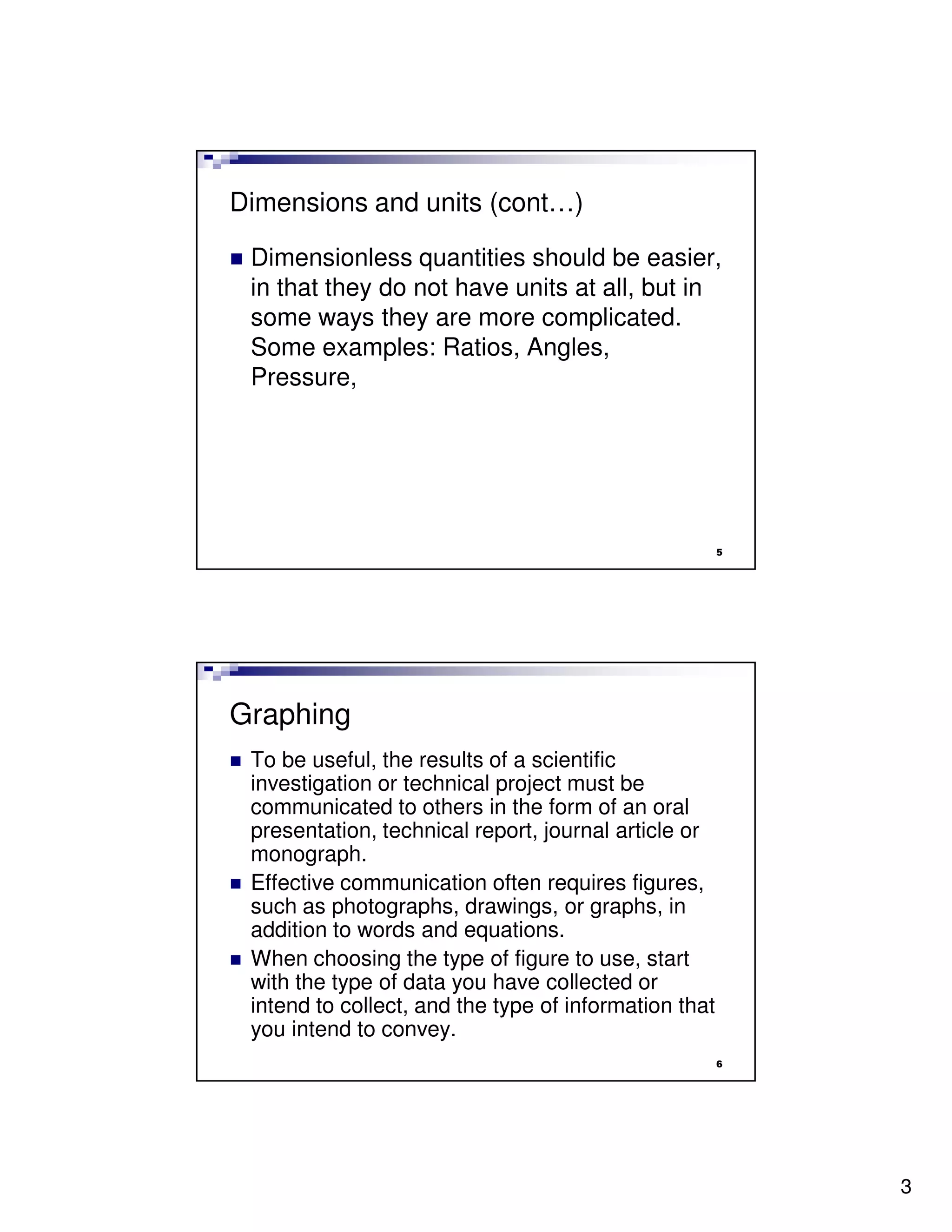 Dimensions and units (cont…)

 Dimensionless quantities should be easier,
 in that they do not have units at all, but in
 some ways they are more complicated.
 Some examples: Ratios, Angles,
 Pressure,




                                                       5




Graphing
 To be useful, the results of a scientific
 investigation or technical project must be
 communicated to others in the form of an oral
 presentation, technical report, journal article or
 monograph.
 Effective communication often requires figures,
 such as photographs, drawings, or graphs, in
 addition to words and equations.
 When choosing the type of figure to use, start
 with the type of data you have collected or
 intend to collect, and the type of information that
 you intend to convey.
                                                       6




                                                           3
 