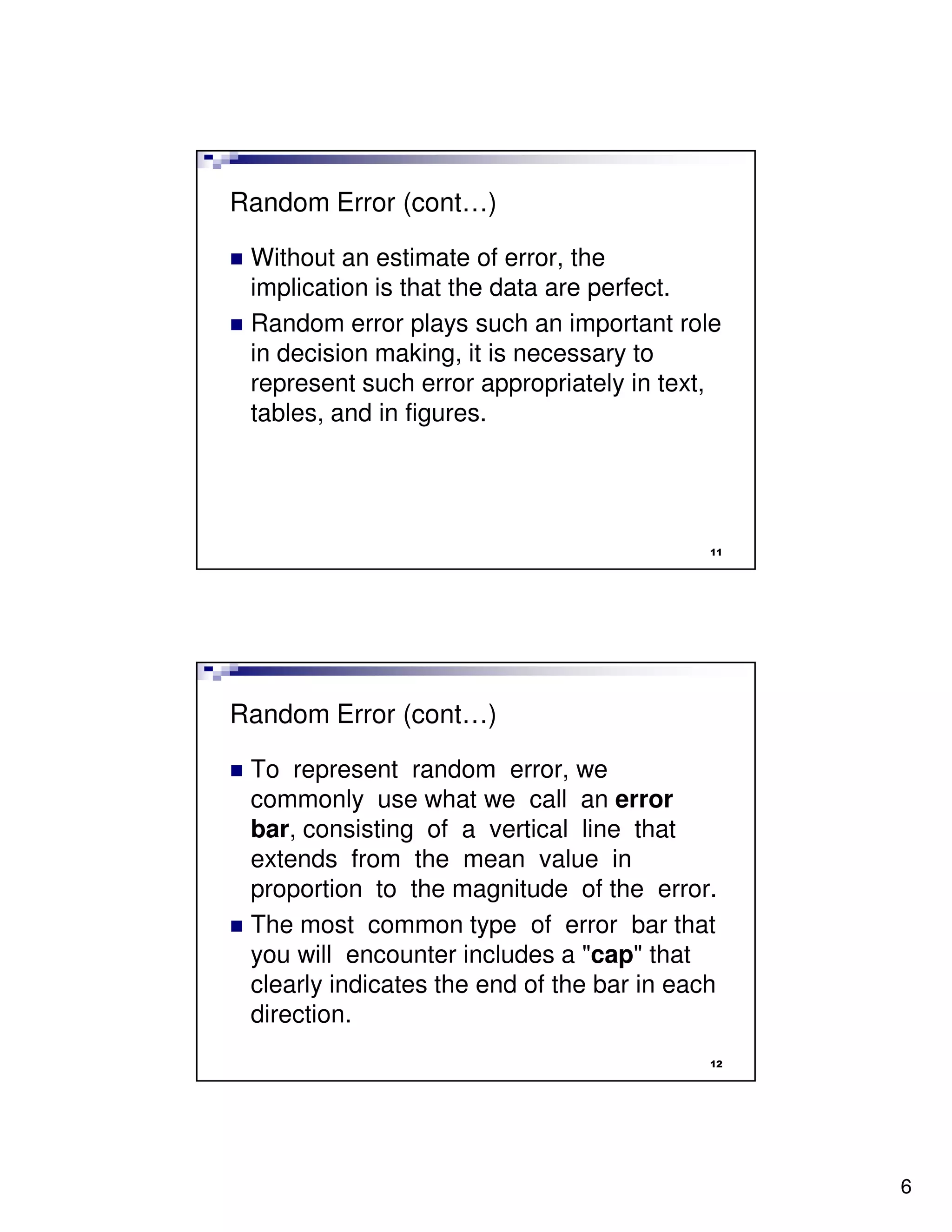 Random Error (cont…)

 Without an estimate of error, the
 implication is that the data are perfect.
 Random error plays such an important role
 in decision making, it is necessary to
 represent such error appropriately in text,
 tables, and in figures.




                                            11




Random Error (cont…)

 To represent random error, we
 commonly use what we call an error
 bar, consisting of a vertical line that
 extends from the mean value in
 proportion to the magnitude of the error.
 The most common type of error bar that
 you will encounter includes a "cap" that
 clearly indicates the end of the bar in each
 direction.
                                            12




                                                 6
 