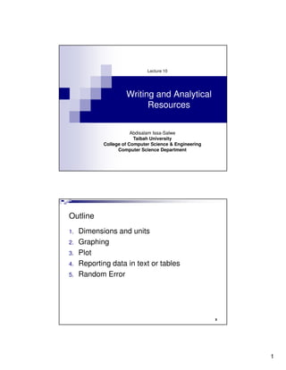 Lecture 10




                     Writing and Analytical
                           Resources


                        Abdisalam Issa-Salwe
                         Taibah University
            College of Computer Science & Engineering
                  Computer Science Department




Outline
1.   Dimensions and units
2.   Graphing
3.   Plot
4.   Reporting data in text or tables
5.   Random Error




                                                        2




                                                            1
 
