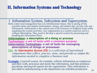12
II. Information Systems and Technology
1. Information System, Subsystem and Supersystem
Both control and management have an informational nature, that is among all the
possible inputs and outputs (information, energy, and matter) they use the only one –
information. Information is the central core of all resources in feedback loops while
regulating the system activities. Any organization as a system could not survive
without information. They need to develop a special system for processing and
handling the information flows
Information: a description of a thing or process
Technology: a set of tools with a common purpose
Information Technology: a set of tools for managing
descriptions of things or processes
Def. An Information System (IS) is a collection of interrelated
components that collect, process, store, and provide as output the
information needed to complete a business task
Example: A payroll system, for example, collects information on employees
and their work, processes and stores that information, and than produces
paychecks and payroll reports for the organization. Then information is
provided to manufacturing so the department can schedule production
 