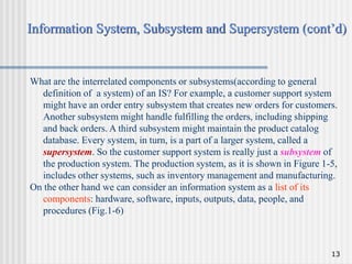 13
Information System, Subsystem and Supersystem (cont’d)
What are the interrelated components or subsystems(according to general
definition of a system) of an IS? For example, a customer support system
might have an order entry subsystem that creates new orders for customers.
Another subsystem might handle fulfilling the orders, including shipping
and back orders. A third subsystem might maintain the product catalog
database. Every system, in turn, is a part of a larger system, called a
supersystem. So the customer support system is really just a subsystem of
the production system. The production system, as it is shown in Figure 1-5,
includes other systems, such as inventory management and manufacturing.
On the other hand we can consider an information system as a list of its
components: hardware, software, inputs, outputs, data, people, and
procedures (Fig.1-6)
 