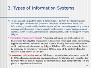 22
3. Types of Information Systems
As far as organizations perform many different types of activity, they require several
different types of information systems to support all of information needs. The
information systems found in most businesses include transaction processing systems,
management information systems, executive information systems, decision support
systems, expert systems, communication support systems, and office support systems
(Figure 1-11):
• Transaction processing systems (TPS) capture and record information about the
transactions that affect the organization. A transaction occurs each time a sale is made,
supplies are ordered, an interest payment is made. Usually these transactions create
credit or debit entries in accounting ledgers. This kind of ISs were among the first to
be automated by computers. The modern TPS use state-of-the-art technology, for
instance, in the form of on-line TPS
• Management information systems (MIS) are systems that take information captured
by TPS and produce reports that management needs for planning and controlling the
business. MIS are possible because the information has been captured by the TPS and
placed in organizational databases
 