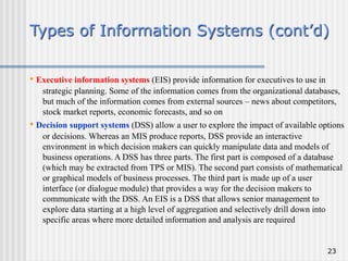23
Types of Information Systems (cont’d)
• Executive information systems (EIS) provide information for executives to use in
strategic planning. Some of the information comes from the organizational databases,
but much of the information comes from external sources – news about competitors,
stock market reports, economic forecasts, and so on
• Decision support systems (DSS) allow a user to explore the impact of available options
or decisions. Whereas an MIS produce reports, DSS provide an interactive
environment in which decision makers can quickly manipulate data and models of
business operations. A DSS has three parts. The first part is composed of a database
(which may be extracted from TPS or MIS). The second part consists of mathematical
or graphical models of business processes. The third part is made up of a user
interface (or dialogue module) that provides a way for the decision makers to
communicate with the DSS. An EIS is a DSS that allows senior management to
explore data starting at a high level of aggregation and selectively drill down into
specific areas where more detailed information and analysis are required
 