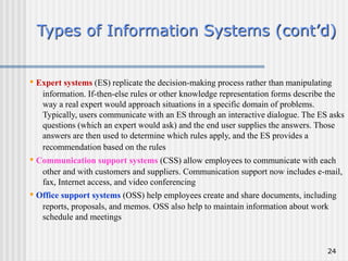 24
Types of Information Systems (cont’d)
• Expert systems (ES) replicate the decision-making process rather than manipulating
information. If-then-else rules or other knowledge representation forms describe the
way a real expert would approach situations in a specific domain of problems.
Typically, users communicate with an ES through an interactive dialogue. The ES asks
questions (which an expert would ask) and the end user supplies the answers. Those
answers are then used to determine which rules apply, and the ES provides a
recommendation based on the rules
• Communication support systems (CSS) allow employees to communicate with each
other and with customers and suppliers. Communication support now includes e-mail,
fax, Internet access, and video conferencing
• Office support systems (OSS) help employees create and share documents, including
reports, proposals, and memos. OSS also help to maintain information about work
schedule and meetings
 