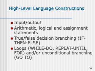 30
High-Level Language Constructions
 Input/output
 Arithmetic, logical and assignment
statements
 True/false decision branching (IF-
THEN-ELSE)
 Loops (WHILE-DO, REPEAT-UNTIL,
FOR) and/or unconditional branching
(GO TO)
 