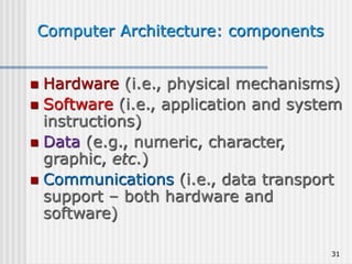 31
Computer Architecture: components
 Hardware (i.e., physical mechanisms)
 Software (i.e., application and system
instructions)
 Data (e.g., numeric, character,
graphic, etc.)
 Communications (i.e., data transport
support – both hardware and
software)
 