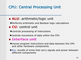 34
CPU: Central Processing Unit
 ALU: arithmetic/logic unit
●Performs arithmetic and Boolean logic calculations
 CU: control unit
●controls processing of instructions
●controls movement of data within the CPU
 Interface unit
●moves program instructions and data between the CPU
and other hardware components
●Bus: bundle of wires that carry signals and power between
different components
 