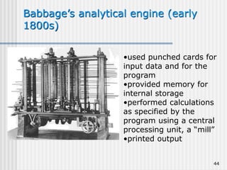 44
Babbage’s analytical engine (early
1800s)
•used punched cards for
input data and for the
program
•provided memory for
internal storage
•performed calculations
as specified by the
program using a central
processing unit, a “mill”
•printed output
 