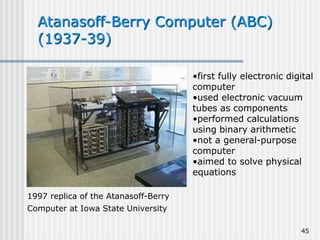 45
Atanasoff-Berry Computer (ABC)
(1937-39)
1997 replica of the Atanasoff-Berry
Computer at Iowa State University
•first fully electronic digital
computer
•used electronic vacuum
tubes as components
•performed calculations
using binary arithmetic
•not a general-purpose
computer
•aimed to solve physical
equations
 