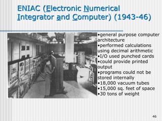 46
ENIAC (Electronic Numerical
Integrator and Computer) (1943-46)
•general purpose computer
architecture
•performed calculations
using decimal arithmetic
•I/O used punched cards
•could provide printed
output
•programs could not be
stored internally
•18,000 vacuum tubes
•15,000 sq. feet of space
•30 tons of weight
 