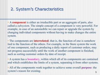 5
2. System’s Characteristics
• A component is either an irreducible part or an aggregate of parts, also
called a subsystem. The simple concept of a component is very powerful. For
example, in case of an automobile we can repair or upgrade the system by
changing individual components without having to make changes the entire
system.
• The components are interrelated; that is, the function of one is somehow
tied to the function of the others. For example, in the Store system the work
of one component, such as producing a daily report of customer orders, may
not progress successfully until the work of another component is finished,
such as sorting customer orders by date of receipt.
• A system has a boundary, within which all of its components are contained
and which establishes the limits of a system, separating it from other systems.
• All of the components work together to achieve some overall purpose: the
system’s reason for existing.
 