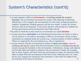 6
System’s Characteristics (cont’d)
• A system operates within an environment – everything outside the system’s
boundary. The environment surrounds the system, both affecting it and being
affected by it. For example, the environment of a university includes prospective
students, foundations, funding agencies and the new media. Usually the system
interacts with its environment. A university interacts with prospective students by
having open houses and recruiting from local high schools.
• The point at which the system meets its environment are called interface.
• A system must face constraints in its functioning because there are limits to what it
can do and how it can achieve its purpose within its environment. Some of these
constraints are imposed inside the system (e.g., a limited number of staff available).
Others are imposed by the environment (e.g., due to regulations).
• A system interact with the environment by means of inputs and outputs. Input is
anything entering the system from the environment; output is anything leaving the
system crossing the boundary to the environment . Information, energy, and material
can be both input and output in relation to the environment. People, for example,
take in food, oxygen, and water from the environment as input. An electrical utility
takes on input from the environment in the form of raw materials (coal, oil, water
power, etc), requests for electricity from customers. It provides for output to the
environment in the form of electricity.
 