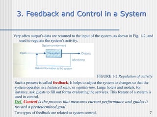 7
3. Feedback and Control in a System
Very often output’s data are returned to the input of the system, as shown in Fig. 1-2, and
used to regulate the system’s activity.
FIGURE 1-2 Regulation of activity
Such a process is called feedback. It helps to adjust the system to changes so that the
system operates in a balanced state, or equilibrium. Large hotels and motels, for
instance, ask guests to fill out forms evaluating the services. This feature of a system is
used in control.
Def. Control is the process that measures current performance and guides it
toward a predetermined goal
Two types of feedback are related to system control.
 