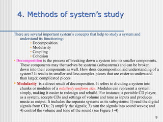 9
4. Methods of system’s study
There are several important system’s concepts that help to study a system and
understand its functioning:
• Decomposition
• Modularity
• Coupling
• Cohesion
• Decomposition is the process of breaking down a system into its smaller components.
These components may themselves be systems (subsystems) and can be broken
down into their components as well. How does decomposition aid understanding of a
system? It results in smaller and less complex pieces that are easier to understand
than larger, complicated pieces
• Modularity is a direct result of decomposition. It refers to dividing a system into
chunks or modules of a relatively uniform size. Modules can represent a system
simply, making it easier to redesign and rebuild. For instance, a portable CD player,
as a system, accepts CDs and settings of volume and tone as inputs and produces
music as output. It includes the separate systems as its subsystems: 1) read the digital
signals from CDs; 2) amplify the signals; 3) turn the signals into sound waves; and
4) control the volume and tone of the sound (see Figure 1-4)
 