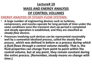 Lecture# 10
MASS AND ENERGY ANALYSIS
OF CONTROL VOLUMES
ENERGY ANALYSIS OF STEADY-FLOW SYSTEMS:
• A large number of engineering devices such as turbines,
compressors, and nozzles operate for long periods of time under the
same conditions once the transient start-up period is completed
and steady operation is established, and they are classified as
steady-flow devices.
• Processes involving such devices can be represented reasonably
well by a somewhat idealized process, called the steady-flow
process , which was defined in before as a process during which
a fluid flows through a control volume steadily. That is, the
fluid properties can change from point to point within the
control volume, but at any point, they remain constant during
the entire process. (Remember, steady means no change with
time.)
 