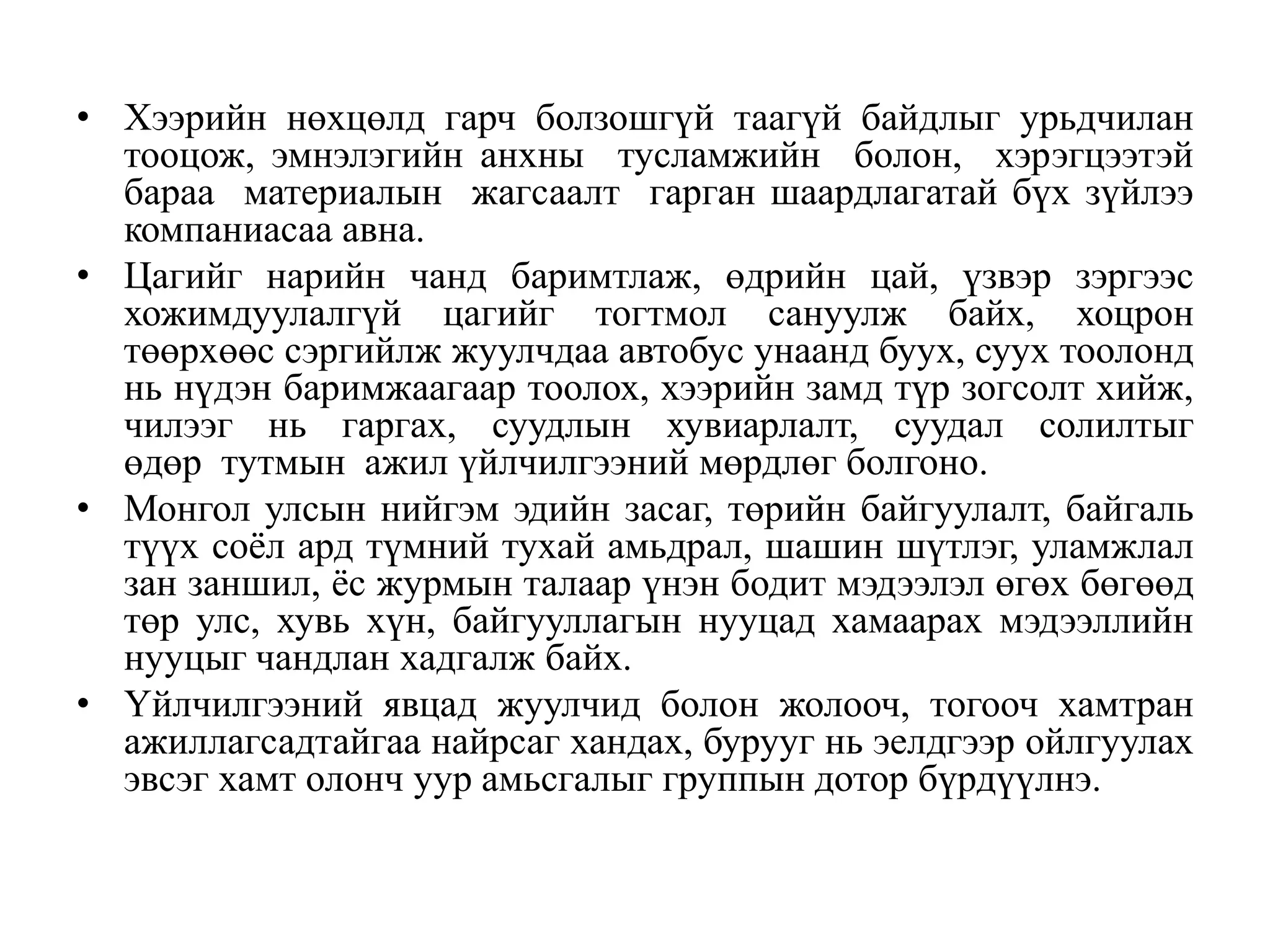 • Хээрийн нөхцөлд гарч болзошгүй таагүй байдлыг урьдчилан
тооцож, эмнэлэгийн анхны тусламжийн болон, хэрэгцээтэй
бараа материалын жагсаалт гарган шаардлагатай бүх зүйлээ
компаниасаа авна.
• Цагийг нарийн чанд баримтлаж, өдрийн цай, үзвэр зэргээс
хожимдуулалгүй цагийг тогтмол сануулж байх, хоцрон
төөрхөөс сэргийлж жуулчдаа автобус унаанд буух, суух тоолонд
нь нүдэн баримжаагаар тоолох, хээрийн замд түр зогсолт хийж,
чилээг нь гаргах, суудлын хувиарлалт, суудал солилтыг
өдөр тутмын ажил үйлчилгээний мөрдлөг болгоно.
• Монгол улсын нийгэм эдийн засаг, төрийн байгуулалт, байгаль
түүх соѐл ард түмний тухай амьдрал, шашин шүтлэг, уламжлал
зан заншил, ѐс журмын талаар үнэн бодит мэдээлэл өгөх бөгөөд
төр улс, хувь хүн, байгууллагын нууцад хамаарах мэдээллийн
нууцыг чандлан хадгалж байх.
• Үйлчилгээний явцад жуулчид болон жолооч, тогооч хамтран
ажиллагсадтайгаа найрсаг хандах, бурууг нь эелдгээр ойлгуулах
эвсэг хамт олонч уур амьсгалыг группын дотор бүрдүүлнэ.

 