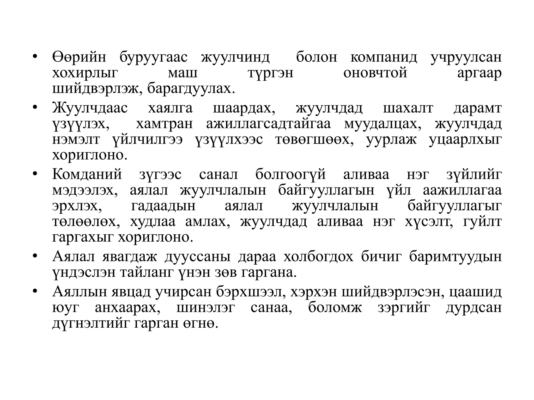 • Өөрийн буруугаас жуулчинд
болон компанид учруулсан
хохирлыг
маш
түргэн
оновчтой
аргаар
шийдвэрлэж, барагдуулах.
• Жуулчдаас хаялга шаардах, жуулчдад шахалт дарамт
үзүүлэх,
хамтран ажиллагсадтайгаа муудалцах, жуулчдад
нэмэлт үйлчилгээ үзүүлхээс төвөгшөөх, уурлаж уцаарлхыг
хориглоно.
• Комданий зүгээс санал болгоогүй аливаа нэг зүйлийг
мэдээлэх, аялал жуулчлалын байгууллагын үйл аажиллагаа
эрхлэх,
гадаадын
аялал
жуулчлалын
байгууллагыг
төлөөлөх, худлаа амлах, жуулчдад аливаа нэг хүсэлт, гуйлт
гаргахыг хориглоно.
• Аялал явагдаж дууссаны дараа холбогдох бичиг баримтуудын
үндэслэн тайланг үнэн зөв гаргана.
• Аяллын явцад учирсан бэрхшээл, хэрхэн шийдвэрлэсэн, цаашид
юуг анхаарах, шинэлэг санаа, боломж зэргийг дурдсан
дүгнэлтийг гарган өгнө.

 