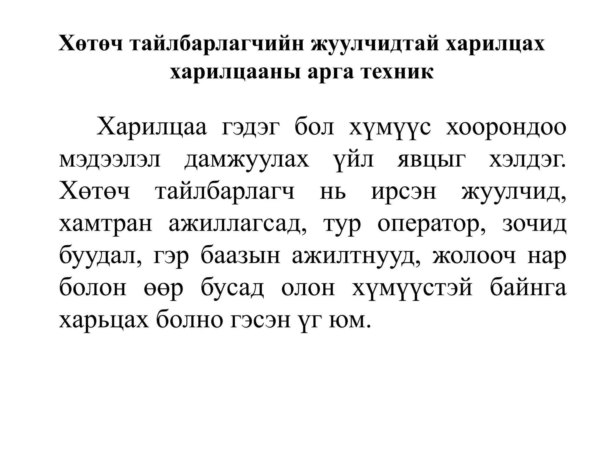 Хөтөч тайлбарлагчийн жуулчидтай харилцах
харилцааны арга техник

Харилцаа гэдэг бол хүмүүс хоорондоо
мэдээлэл дамжуулах үйл явцыг хэлдэг.
Хөтөч тайлбарлагч нь ирсэн жуулчид,
хамтран ажиллагсад, тур оператор, зочид
буудал, гэр баазын ажилтнууд, жолооч нар
болон өөр бусад олон хүмүүстэй байнга
харьцах болно гэсэн үг юм.

 