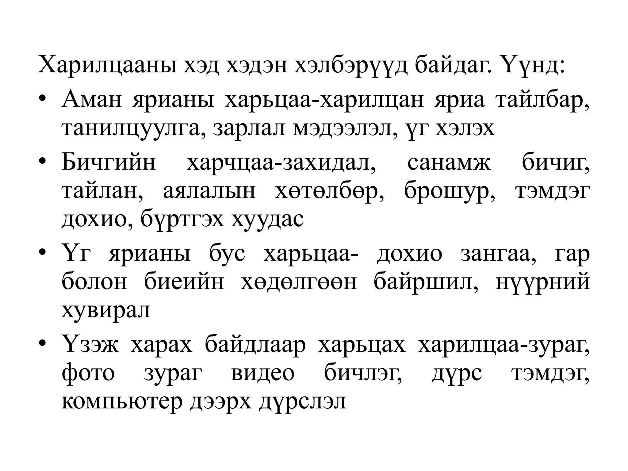 Харилцааны хэд хэдэн хэлбэрүүд байдаг. Үүнд:
• Аман ярианы харьцаа-харилцан яриа тайлбар,
танилцуулга, зарлал мэдээлэл, үг хэлэх
• Бичгийн харчцаа-захидал, санамж бичиг,
тайлан, аялалын хөтөлбөр, брошур, тэмдэг
дохио, бүртгэх хуудас
• Үг ярианы бус харьцаа- дохио зангаа, гар
болон биеийн хөдөлгөөн байршил, нүүрний
хувирал
• Үзэж харах байдлаар харьцах харилцаа-зураг,
фото зураг видео бичлэг, дүрс тэмдэг,
компьютер дээрх дүрслэл

 