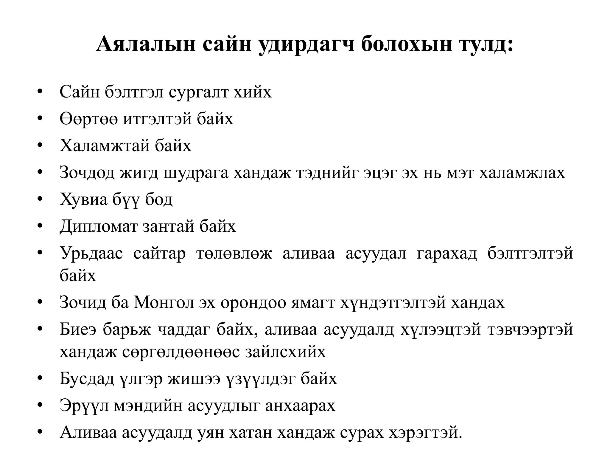 Аялалын сайн удирдагч болохын тулд:
•
•
•
•
•
•
•
•
•
•
•
•

Сайн бэлтгэл сургалт хийх
Өөртөө итгэлтэй байх
Халамжтай байх
Зочдод жигд шудрага хандаж тэднийг эцэг эх нь мэт халамжлах
Хувиа бүү бод
Дипломат зантай байх
Урьдаас сайтар төлөвлөж аливаа асуудал гарахад бэлтгэлтэй
байх
Зочид ба Монгол эх орондоо ямагт хүндэтгэлтэй хандах
Биеэ барьж чаддаг байх, аливаа асуудалд хүлээцтэй тэвчээртэй
хандаж сөргөлдөөнөөс зайлсхийх
Бусдад үлгэр жишээ үзүүлдэг байх
Эрүүл мэндийн асуудлыг анхаарах
Аливаа асуудалд уян хатан хандаж сурах хэрэгтэй.

 