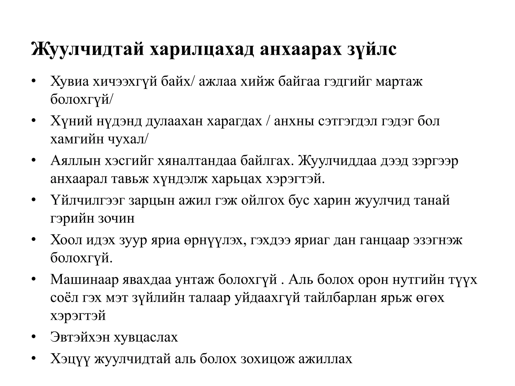 Жуулчидтай харилцахад анхаарах зүйлс
• Хувиа хичээхгүй байх/ ажлаа хийж байгаа гэдгийг мартаж
болохгүй/
• Хүний нүдэнд дулаахан харагдах / анхны сэтгэгдэл гэдэг бол
хамгийн чухал/
• Аяллын хэсгийг хяналтандаа байлгах. Жуулчиддаа дээд зэргээр
анхаарал тавьж хүндэлж харьцах хэрэгтэй.
• Үйлчилгээг зарцын ажил гэж ойлгох бус харин жуулчид танай
гэрийн зочин
• Хоол идэх зуур яриа өрнүүлэх, гэхдээ яриаг дан ганцаар эзэгнэж
болохгүй.
• Машинаар явахдаа унтаж болохгүй . Аль болох орон нутгийн түүх
соѐл гэх мэт зүйлийн талаар уйдаахгүй тайлбарлан ярьж өгөх
хэрэгтэй
• Эвтэйхэн хувцаслах
• Хэцүү жуулчидтай аль болох зохицож ажиллах

 