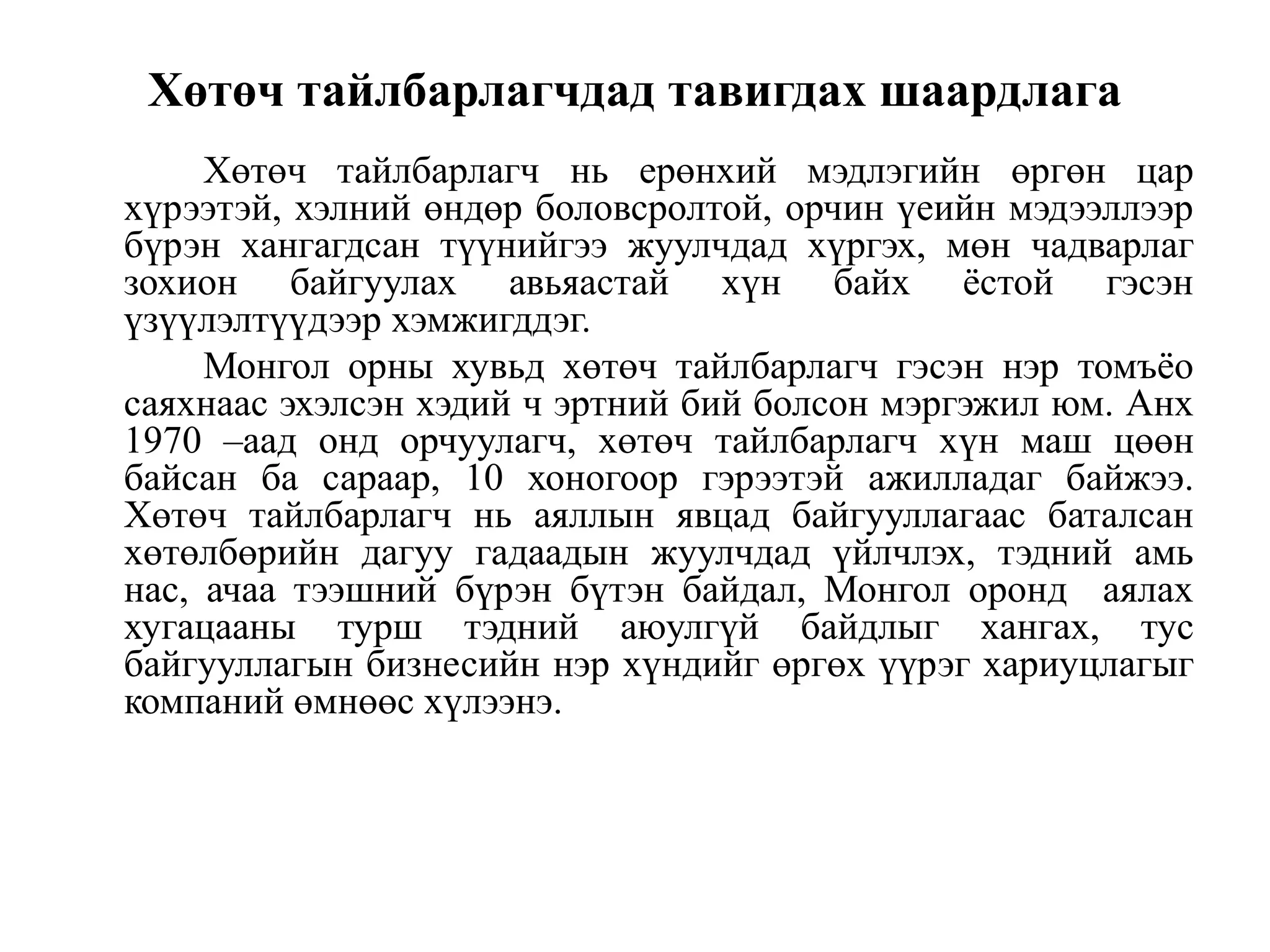 Хөтөч тайлбарлагчдад тавигдах шаардлага
Хөтөч тайлбарлагч нь ерөнхий мэдлэгийн өргөн цар
хүрээтэй, хэлний өндөр боловсролтой, орчин үеийн мэдээллээр
бүрэн хангагдсан түүнийгээ жуулчдад хүргэх, мөн чадварлаг
зохион байгуулах авьяастай хүн байх ѐстой гэсэн
үзүүлэлтүүдээр хэмжигддэг.
Монгол орны хувьд хөтөч тайлбарлагч гэсэн нэр томъѐо
саяхнаас эхэлсэн хэдий ч эртний бий болсон мэргэжил юм. Анх
1970 –аад онд орчуулагч, хөтөч тайлбарлагч хүн маш цөөн
байсан ба сараар, 10 хоногоор гэрээтэй ажилладаг байжээ.
Хөтөч тайлбарлагч нь аяллын явцад байгууллагаас баталсан
хөтөлбөрийн дагуу гадаадын жуулчдад үйлчлэх, тэдний амь
нас, ачаа тээшний бүрэн бүтэн байдал, Монгол оронд аялах
хугацааны турш тэдний аюулгүй байдлыг хангах, тус
байгууллагын бизнесийн нэр хүндийг өргөх үүрэг хариуцлагыг
компаний өмнөөс хүлээнэ.

 