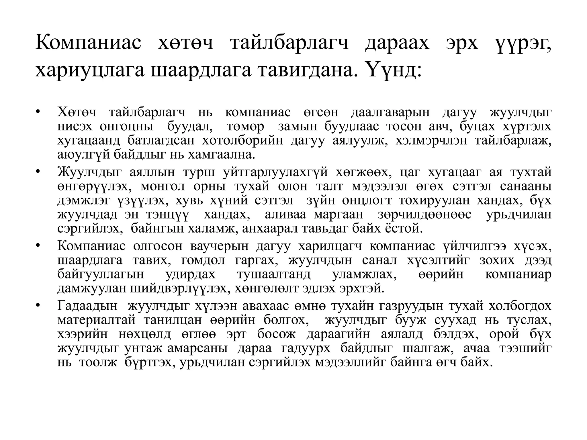 Компаниас хөтөч тайлбарлагч дараах эрх үүрэг,
хариуцлага шаардлага тавигдана. Үүнд:
•

•

•

•

Хөтөч тайлбарлагч нь компаниас өгсөн даалгаварын дагуу жуулчдыг
нисэх онгоцны буудал, төмөр замын буудлаас тосон авч, буцах хүртэлх
хугацаанд батлагдсан хөтөлбөрийн дагуу аялуулж, хэлмэрчлэн тайлбарлаж,
аюулгүй байдлыг нь хамгаална.
Жуулчдыг аяллын турш уйтгарлуулахгүй хөгжөөх, цаг хугацааг ая тухтай
өнгөрүүлэх, монгол орны тухай олон талт мэдээлэл өгөх сэтгэл санааны
дэмжлэг үзүүлэх, хувь хүний сэтгэл зүйн онцлогт тохируулан хандах, бүх
жуулчдад эн тэнцүү хандах, аливаа маргаан зөрчилдөөнөөс урьдчилан
сэргийлэх, байнгын халамж, анхаарал тавьдаг байх ѐстой.
Компаниас олгосон ваучерын дагуу харилцагч компаниас үйлчилгээ хүсэх,
шаардлага тавих, гомдол гаргах, жуулчдын санал хүсэлтийг зохих дээд
байгууллагын удирдах тушаалтанд уламжлах, өөрийн компаниар
дамжуулан шийдвэрлүүлэх, хөнгөлөлт эдлэх эрхтэй.
Гадаадын жуулчдыг хүлээн авахаас өмнө тухайн газруудын тухай холбогдох
материалтай танилцан өөрийн болгох, жуулчдыг бууж суухад нь туслах,
хээрийн нөхцөлд өглөө эрт босож дараагийн аялалд бэлдэх, орой бүх
жуулчдыг унтаж амарсаны дараа гадуурх байдлыг шалгаж, ачаа тээшийг
нь тоолж бүртгэх, урьдчилан сэргийлэх мэдээллийг байнга өгч байх.

 